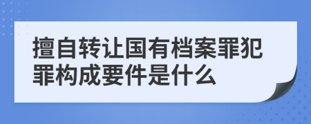 擅自转让国有档案罪犯罪构成要件是什么