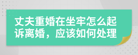 丈夫重婚在坐牢怎么起诉离婚，应该如何处理