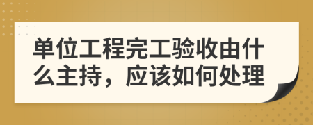 单位工程完工验收由什么主持，应该如何处理