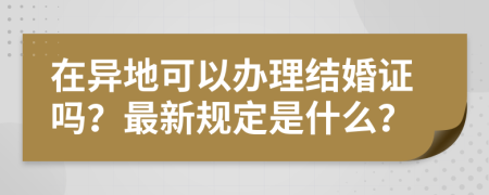 在异地可以办理结婚证吗？最新规定是什么？