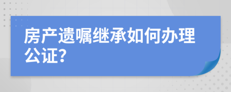 房产遗嘱继承如何办理公证？