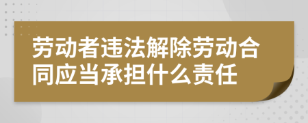 劳动者违法解除劳动合同应当承担什么责任