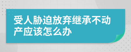 受人胁迫放弃继承不动产应该怎么办