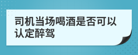 司机当场喝酒是否可以认定醉驾