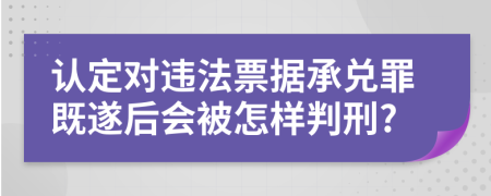 认定对违法票据承兑罪既遂后会被怎样判刑?