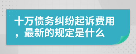 十万债务纠纷起诉费用，最新的规定是什么
