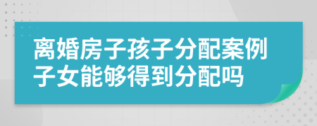 离婚房子孩子分配案例子女能够得到分配吗