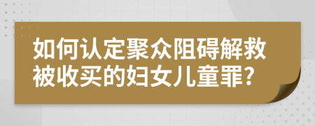 如何认定聚众阻碍解救被收买的妇女儿童罪?