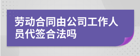 劳动合同由公司工作人员代签合法吗