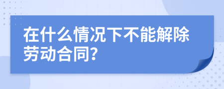 在什么情况下不能解除劳动合同？