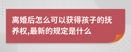 离婚后怎么可以获得孩子的抚养权,最新的规定是什么