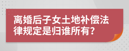 离婚后子女土地补偿法律规定是归谁所有？