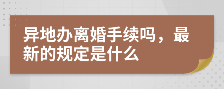 异地办离婚手续吗，最新的规定是什么