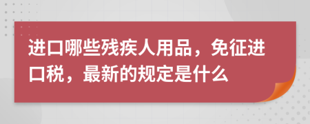 进口哪些残疾人用品，免征进口税，最新的规定是什么