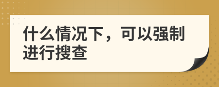 什么情况下，可以强制进行搜查