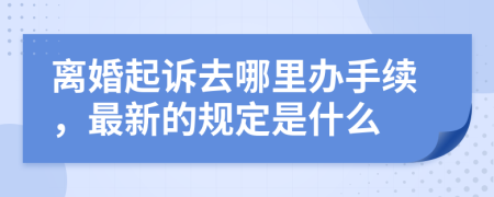 离婚起诉去哪里办手续，最新的规定是什么