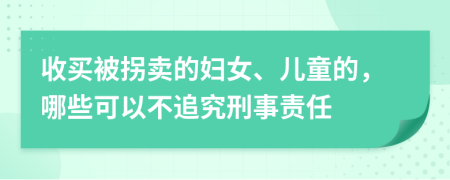 收买被拐卖的妇女、儿童的，哪些可以不追究刑事责任