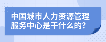 中国城市人力资源管理服务中心是干什么的？