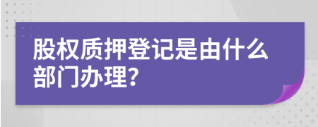 股权质押登记是由什么部门办理？