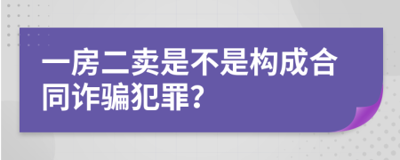 一房二卖是不是构成合同诈骗犯罪？