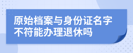 原始档案与身份证名字不符能办理退休吗