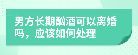 男方长期酗酒可以离婚吗，应该如何处理