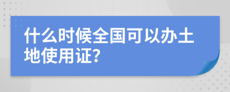 什么时候全国可以办土地使用证？