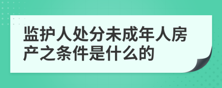 监护人处分未成年人房产之条件是什么的