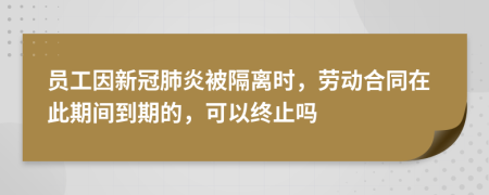 员工因新冠肺炎被隔离时，劳动合同在此期间到期的，可以终止吗