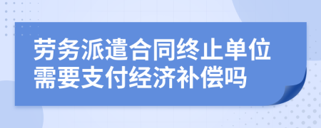 劳务派遣合同终止单位需要支付经济补偿吗