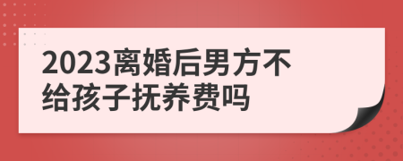 2023离婚后男方不给孩子抚养费吗