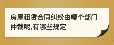 房屋租赁合同纠纷由哪个部门仲裁呢,有哪些规定