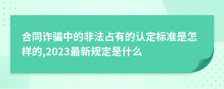 合同诈骗中的非法占有的认定标准是怎样的,2023最新规定是什么
