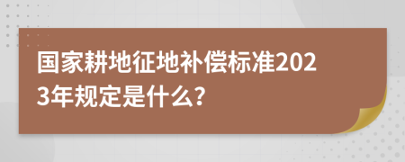 国家耕地征地补偿标准2023年规定是什么？