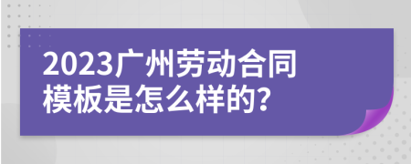 2023广州劳动合同模板是怎么样的？