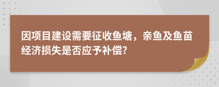 因项目建设需要征收鱼塘，亲鱼及鱼苗经济损失是否应予补偿?