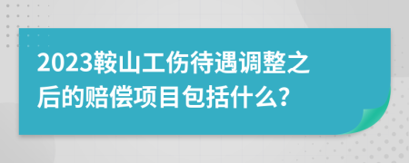 2023鞍山工伤待遇调整之后的赔偿项目包括什么？