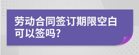 劳动合同签订期限空白可以签吗?