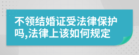 不领结婚证受法律保护吗,法律上该如何规定