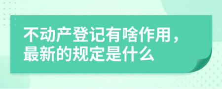 不动产登记有啥作用，最新的规定是什么