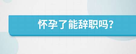 怀孕了能辞职吗？