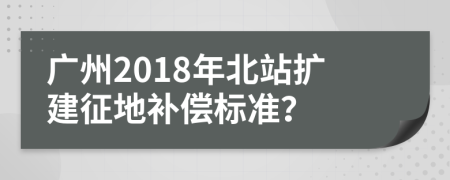 广州2018年北站扩建征地补偿标准？