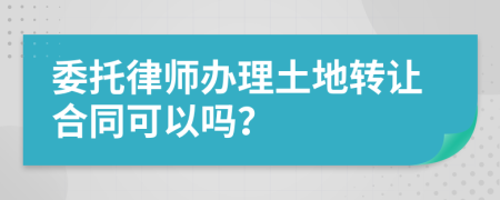 委托律师办理土地转让合同可以吗？