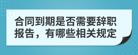 合同到期是否需要辞职报告，有哪些相关规定