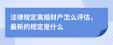 法律规定离婚财产怎么评估，最新的规定是什么