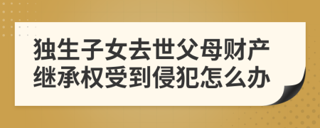 独生子女去世父母财产继承权受到侵犯怎么办