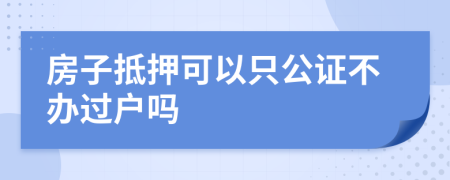 房子抵押可以只公证不办过户吗