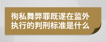 徇私舞弊罪既遂在监外执行的判刑标准是什么