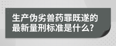 生产伪劣兽药罪既遂的最新量刑标准是什么?