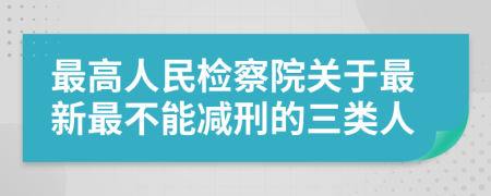 最高人民检察院关于最新最不能减刑的三类人